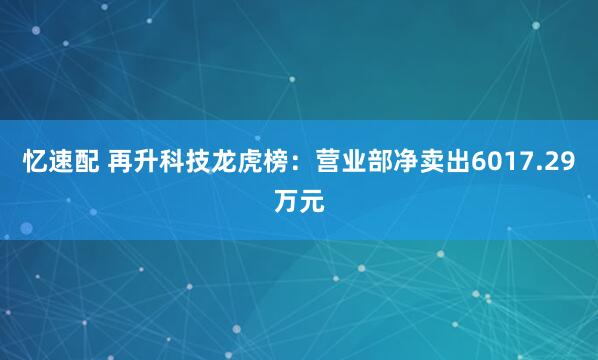 忆速配 再升科技龙虎榜：营业部净卖出6017.29万元