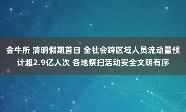 金牛所 清明假期首日 全社会跨区域人员流动量预计超2.9亿人次 各地祭扫活动安全文明有序