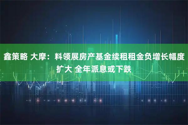 鑫策略 大摩：料领展房产基金续租租金负增长幅度扩大 全年派息或下跌
