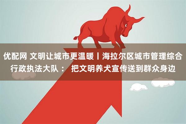优配网 文明让城市更温暖丨海拉尔区城市管理综合行政执法大队 ： 把文明养犬宣传送到群众身边