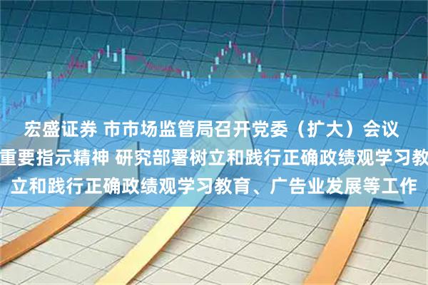 宏盛证券 市市场监管局召开党委（扩大）会议 传达学习习近平总书记重要指示精神 研究部署树立和践行正确政绩观学习教育、广告业发展等工作