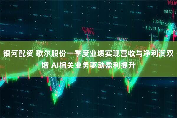 银河配资 歌尔股份一季度业绩实现营收与净利润双增 AI相关业务驱动盈利提升