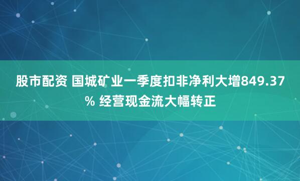 股市配资 国城矿业一季度扣非净利大增849.37% 经营现金流大幅转正