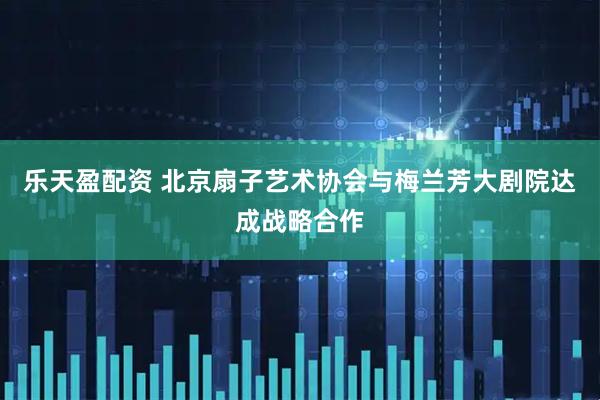 乐天盈配资 北京扇子艺术协会与梅兰芳大剧院达成战略合作