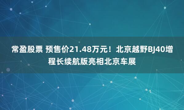 常盈股票 预售价21.48万元！北京越野BJ40增程长续航版亮相北京车展
