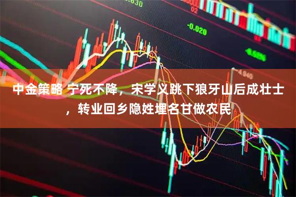 中金策略 宁死不降，宋学义跳下狼牙山后成壮士，转业回乡隐姓埋名甘做农民