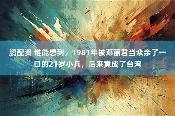 鹏配资 谁能想到，1981年被邓丽君当众亲了一口的21岁小兵，后来竟成了台湾