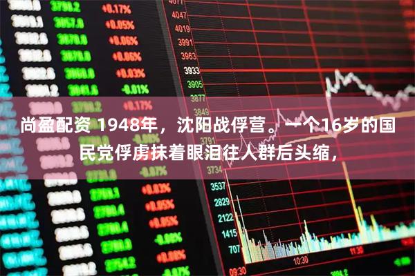 尚盈配资 1948年，沈阳战俘营。一个16岁的国民党俘虏抹着眼泪往人群后头缩，