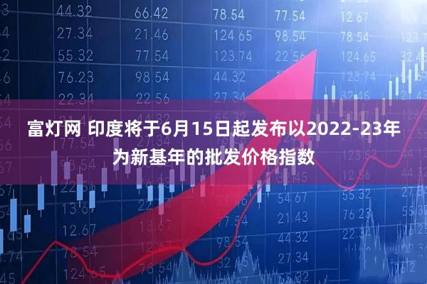 富灯网 印度将于6月15日起发布以2022-23年为新基年的批发价格指数