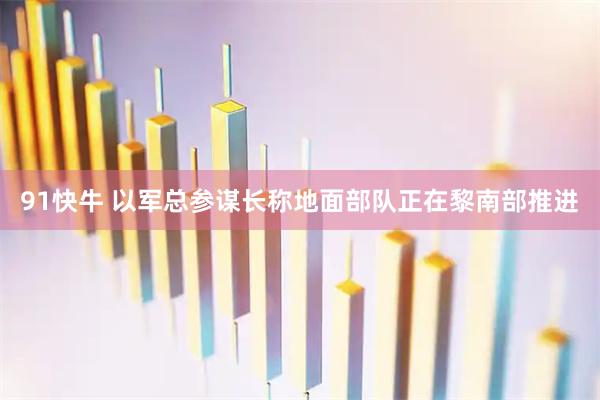 91快牛 以军总参谋长称地面部队正在黎南部推进