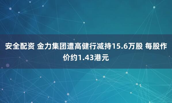 安全配资 金力集团遭高健行减持15.6万股 每股作价约1.43港元