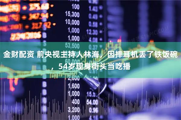 金财配资 前央视主持人林海，因摔耳机丢了铁饭碗，54岁现身街头当吃播