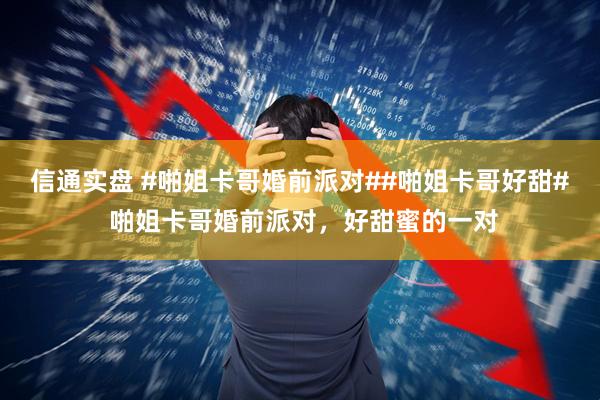 信通实盘 #啪姐卡哥婚前派对##啪姐卡哥好甜# 啪姐卡哥婚前派对，好甜蜜的一对