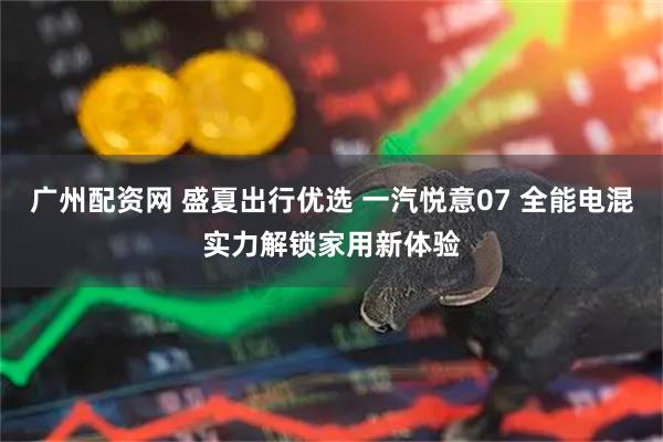 广州配资网 盛夏出行优选 一汽悦意07 全能电混实力解锁家用新体验