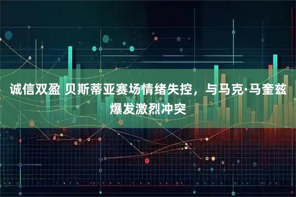 诚信双盈 贝斯蒂亚赛场情绪失控，与马克·马奎兹爆发激烈冲突