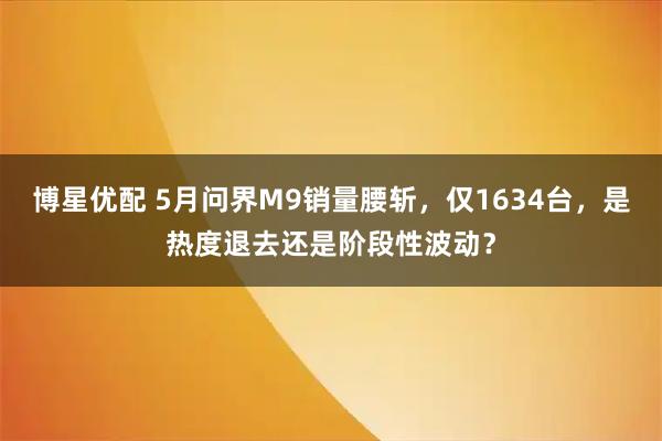 博星优配 5月问界M9销量腰斩，仅1634台，是热度退去还是阶段性波动？