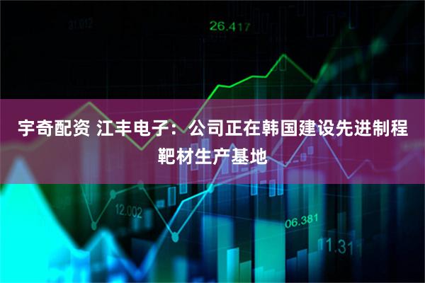 宇奇配资 江丰电子：公司正在韩国建设先进制程靶材生产基地