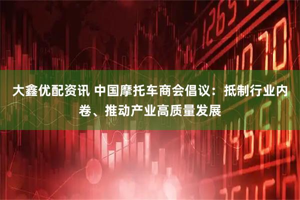 大鑫优配资讯 中国摩托车商会倡议：抵制行业内卷、推动产业高质量发展