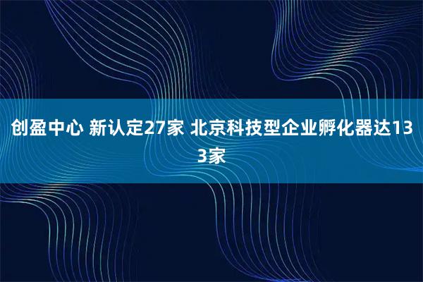 创盈中心 新认定27家 北京科技型企业孵化器达133家
