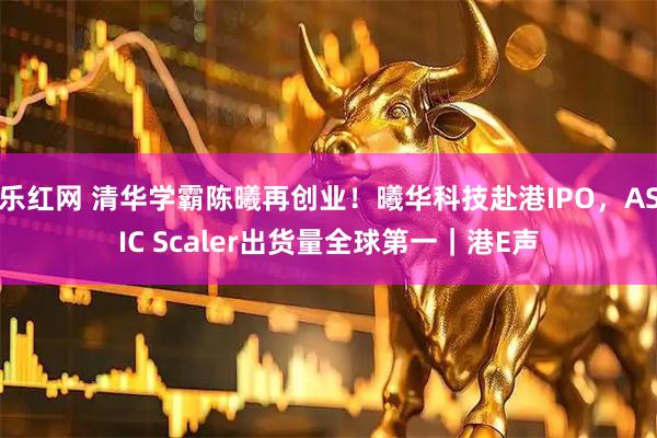 乐红网 清华学霸陈曦再创业！曦华科技赴港IPO，ASIC Scaler出货量全球第一｜港E声