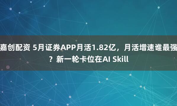 嘉创配资 5月证券APP月活1.82亿，月活增速谁最强？新一轮卡位在AI Skill