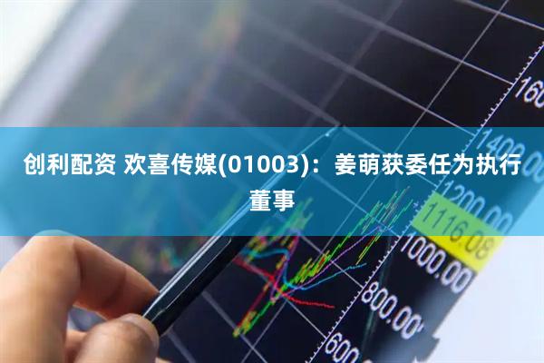 创利配资 欢喜传媒(01003)：姜萌获委任为执行董事
