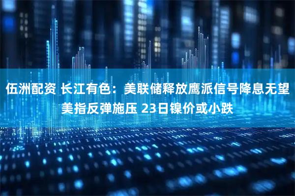 伍洲配资 长江有色：美联储释放鹰派信号降息无望美指反弹施压 23日镍价或小跌