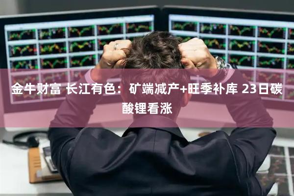 金牛财富 长江有色:矿端减产+旺季补库 23日碳酸锂看涨