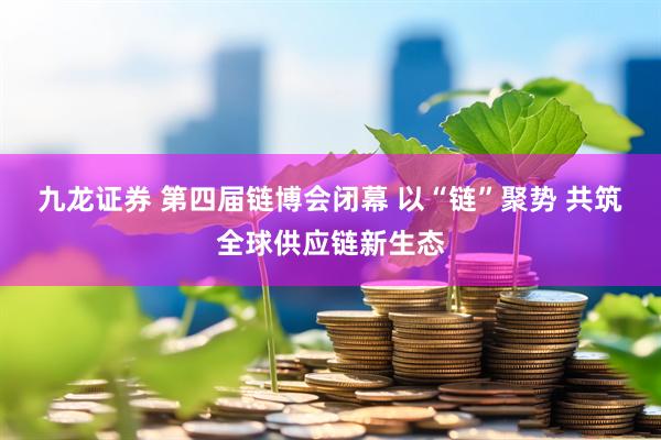 九龙证券 第四届链博会闭幕 以“链”聚势 共筑全球供应链新生态