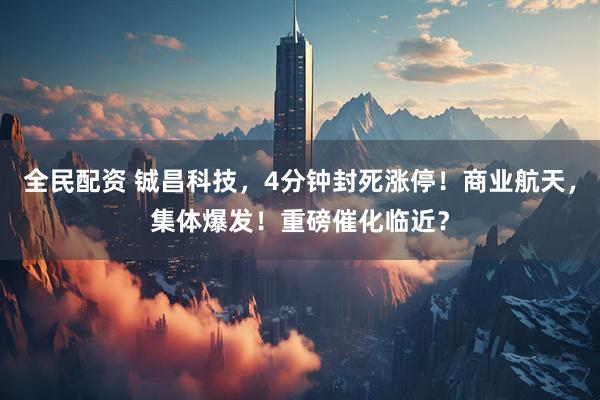 全民配资 铖昌科技，4分钟封死涨停！商业航天，集体爆发！重磅催化临近？