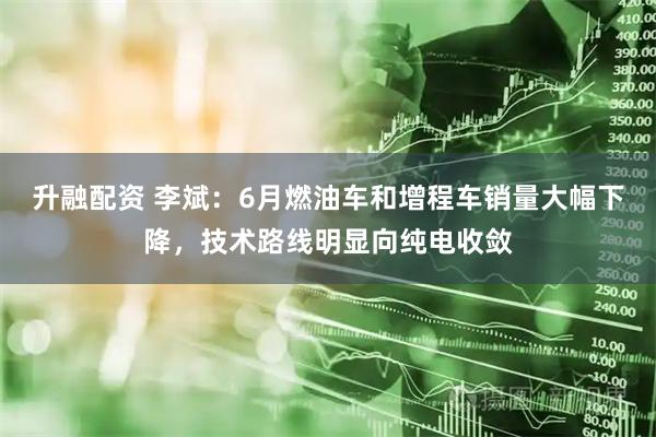升融配资 李斌：6月燃油车和增程车销量大幅下降，技术路线明显向纯电收敛