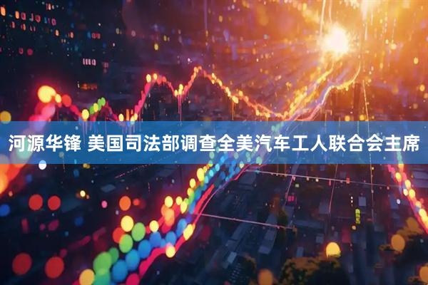 河源华锋 美国司法部调查全美汽车工人联合会主席