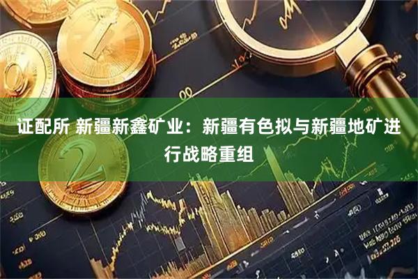 证配所 新疆新鑫矿业:新疆有色拟与新疆地矿进行战略重组