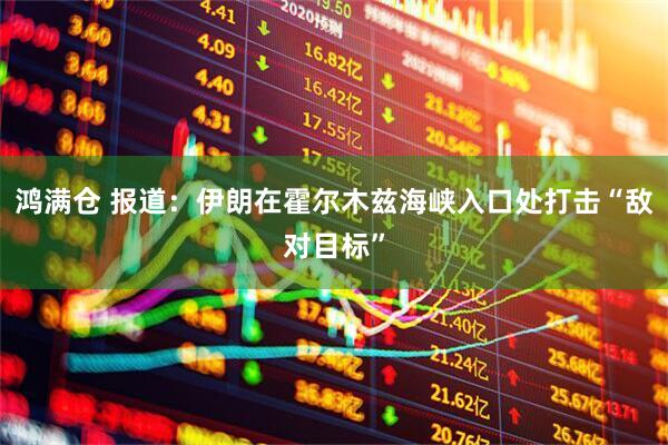 鸿满仓 报道：伊朗在霍尔木兹海峡入口处打击“敌对目标”