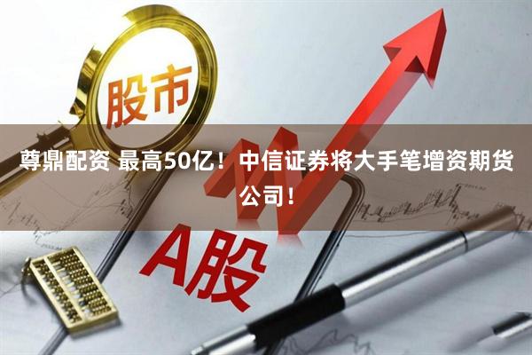 尊鼎配资 最高50亿！中信证券将大手笔增资期货公司！