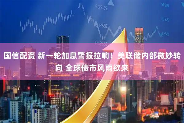 国信配资 新一轮加息警报拉响！美联储内部微妙转向 全球债市风雨欲来