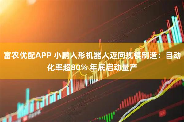 富农优配APP 小鹏人形机器人迈向规模制造:自动化率超80% 年底启动量产